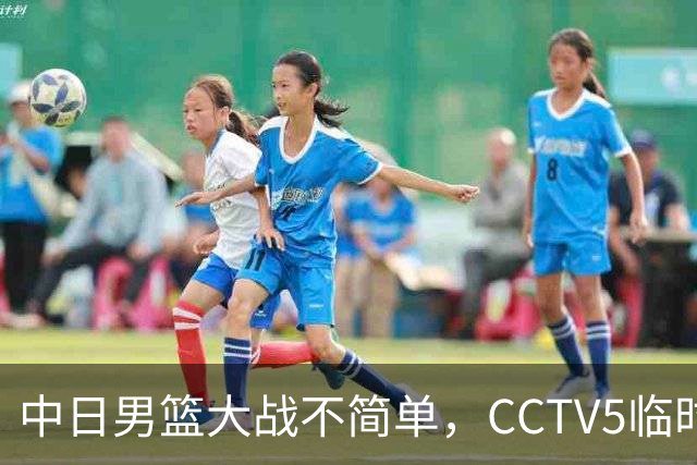 中日男篮大战不简单，CCTV5临时换台！中国男篮半决赛不播了